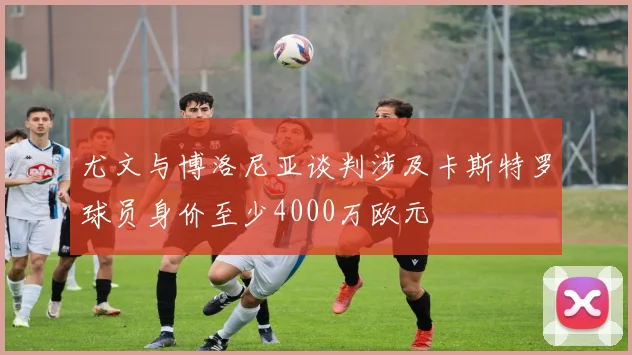 尤文与博洛尼亚谈判涉及卡斯特罗球员身价至少4000万欧元