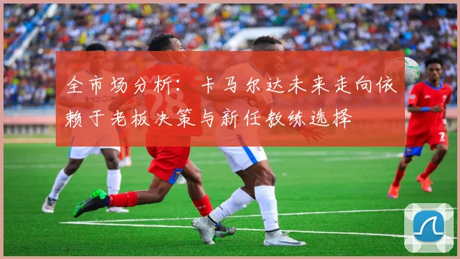 全市场分析：卡马尔达未来走向依赖于老板决策与新任教练选择