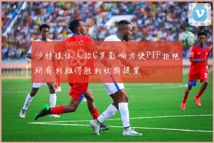沙特媒体人称C罗影响力使PIF拒绝所有利雅得胜利收购提案