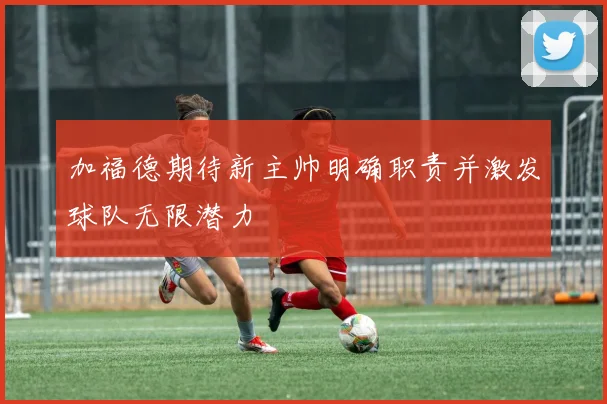 加福德期待新主帅明确职责并激发球队无限潜力