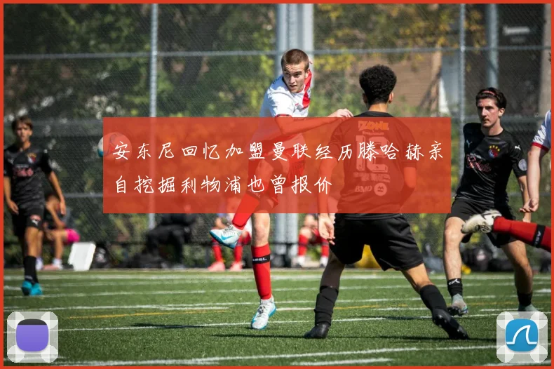 安东尼回忆加盟曼联经历滕哈赫亲自挖掘利物浦也曾报价