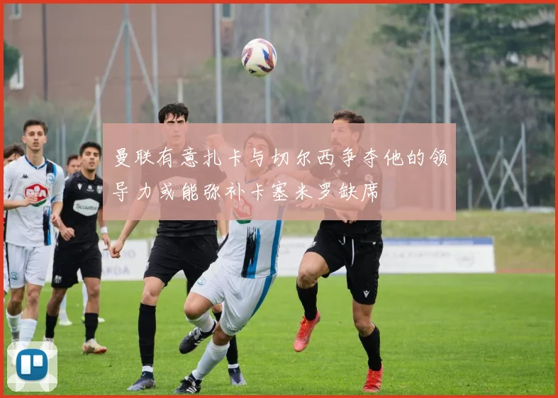 曼联有意扎卡与切尔西争夺他的领导力或能弥补卡塞米罗缺席