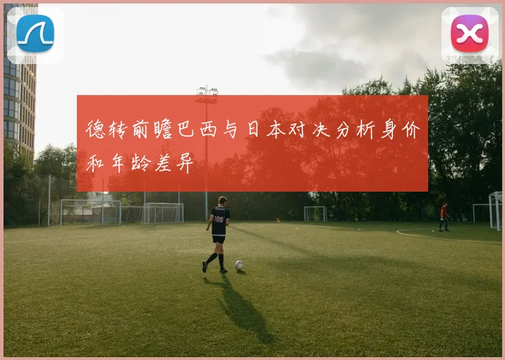 德转前瞻巴西与日本对决分析身价和年龄差异