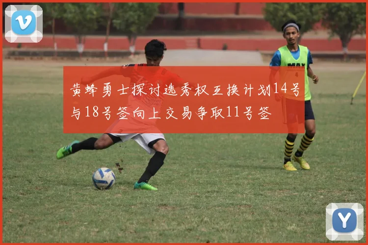 黄蜂勇士探讨选秀权互换计划14号与18号签向上交易争取11号签
