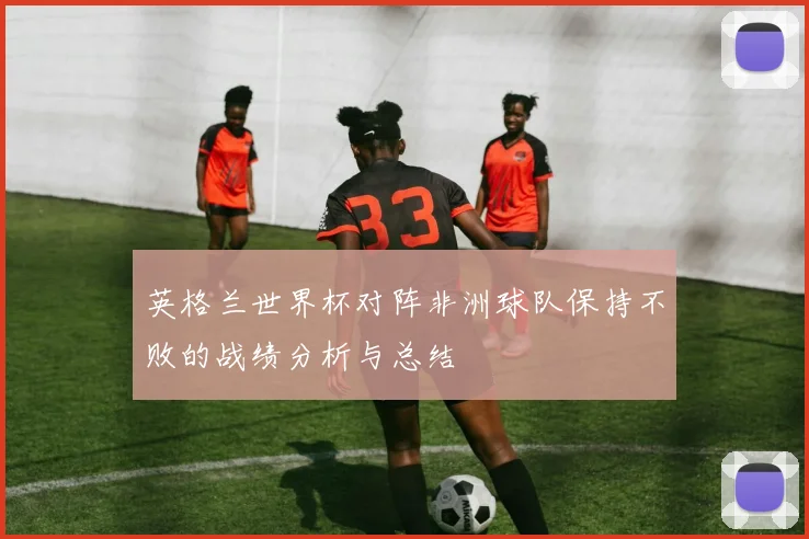 英格兰世界杯对阵非洲球队保持不败的战绩分析与总结