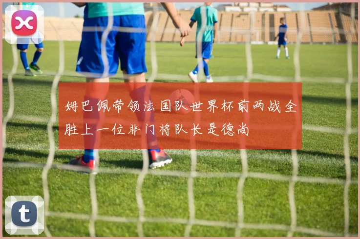 姆巴佩带领法国队世界杯前两战全胜上一位非门将队长是德尚