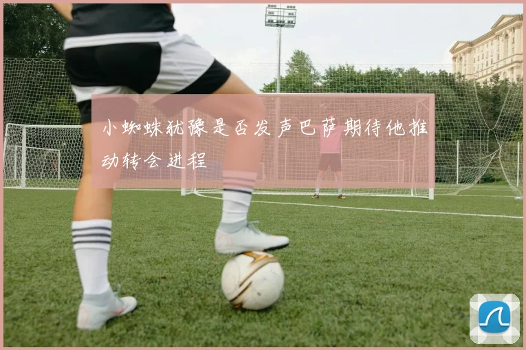 小蜘蛛犹豫是否发声巴萨期待他推动转会进程