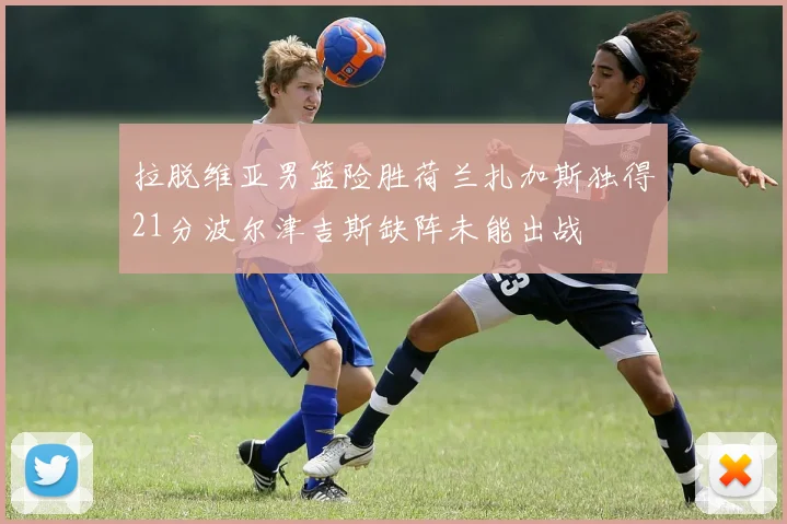 拉脱维亚男篮险胜荷兰扎加斯独得21分波尔津吉斯缺阵未能出战