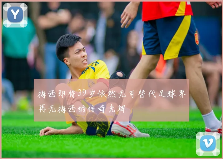 梅西即将39岁依然无可替代足球界再无梅西的传奇光辉
