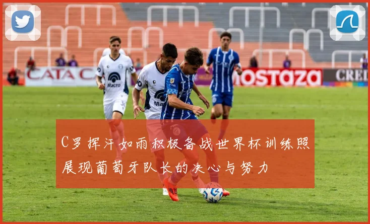 C罗挥汗如雨积极备战世界杯训练照展现葡萄牙队长的决心与努力